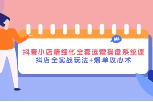 抖音小店精细化全套运营操盘系统课，抖店全实战玩法+爆单攻心术