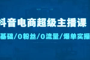 抖音电商超级主播课：0基础、0粉丝、0流量、爆单实操！