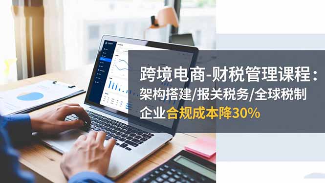跨境电商财税管理课程:架构搭建/报关税务/全球税制,企业合规成本降30%