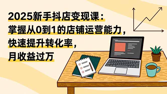 2025新手抖店变现课：掌握从0到1的店铺运营能力，快速提升转化率，月收过万