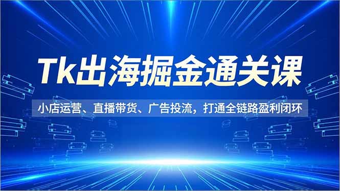 TK出海掘金通关课,小店运营、直播带货、广告投流,打通全链路盈利闭环